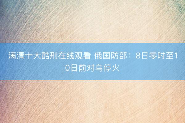 满清十大酷刑在线观看 俄国防部：8日零时至10日前对乌停火
