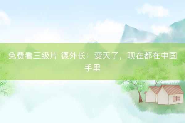 免费看三级片 德外长：变天了，现在都在中国手里