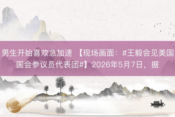 男生开始喜欢急加速 【现场画面：#王毅会见美国国会参议员代表团#】2026年5月7日，据