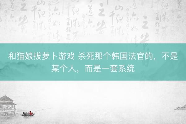 和猫娘拔萝卜游戏 杀死那个韩国法官的，不是某个人，而是一套系统