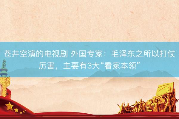 苍井空演的电视剧 外国专家：毛泽东之所以打仗厉害，主要有3大“看家本领”