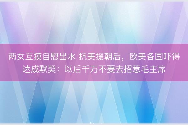 两女互摸自慰出水 抗美援朝后，欧美各国吓得达成默契：以后千万不要去招惹毛主席