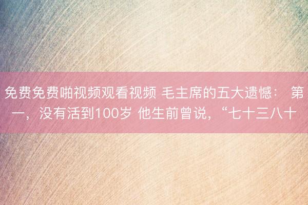免费免费啪视频观看视频 毛主席的五大遗憾： 第一，没有活到100岁 他生前曾说，“七十三八十
