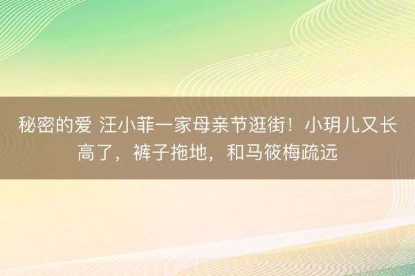 秘密的爱 汪小菲一家母亲节逛街！小玥儿又长高了，裤子拖地，和马筱梅疏远