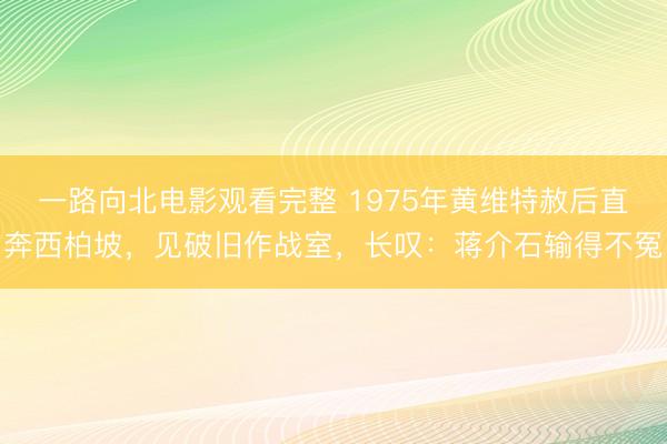 一路向北电影观看完整 1975年黄维特赦后直奔西柏坡，见破旧作战室，长叹：蒋介石输得不冤
