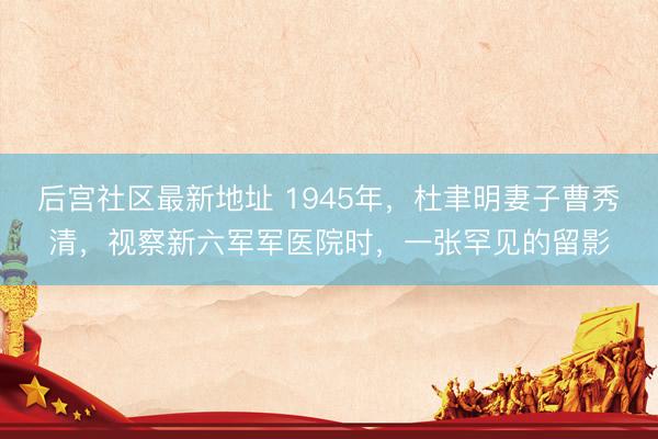 后宫社区最新地址 1945年，杜聿明妻子曹秀清，视察新六军军医院时，一张罕见的留影