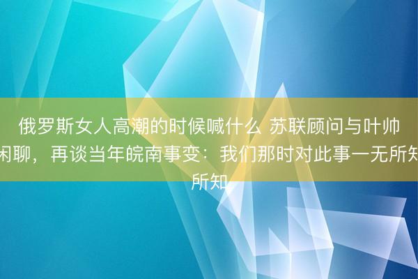 俄罗斯女人高潮的时候喊什么 苏联顾问与叶帅闲聊，再谈当年皖南事变：我们那时对此事一无所知