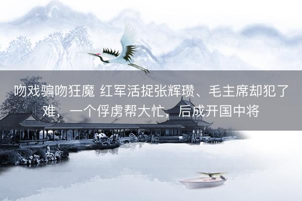 吻戏骗吻狂魔 红军活捉张辉瓒、毛主席却犯了难，一个俘虏帮大忙，后成开国中将