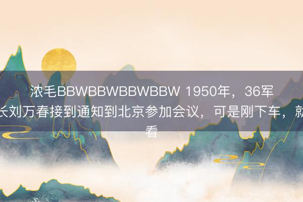 浓毛BBWBBWBBWBBW 1950年，36军军长刘万春接到通知到北京参加会议，可是刚下车，就看