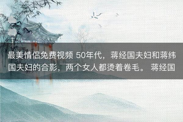 最美情侣免费视频 50年代，蒋经国夫妇和蒋纬国夫妇的合影，两个女人都烫着卷毛。 蒋经国