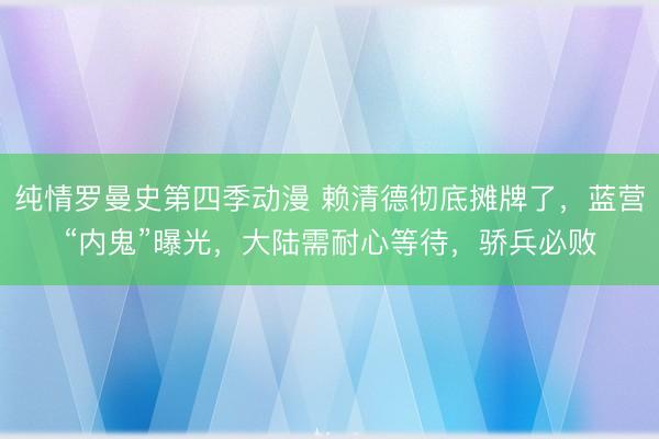 纯情罗曼史第四季动漫 赖清德彻底摊牌了，蓝营“内鬼”曝光，大陆需耐心等待，骄兵必败