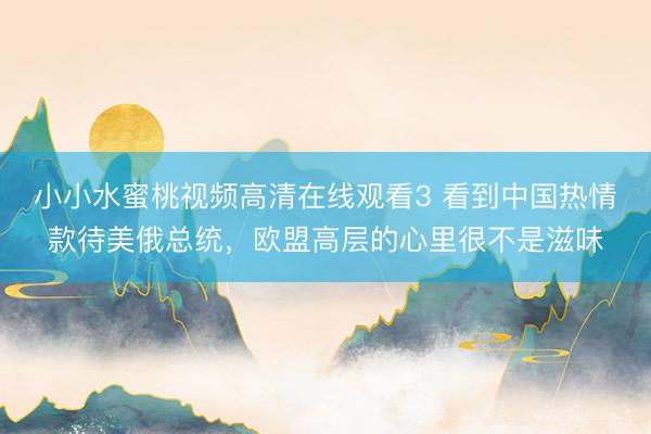 小小水蜜桃视频高清在线观看3 看到中国热情款待美俄总统，欧盟高层的心里很不是滋味