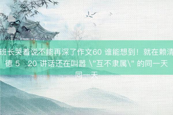 班长哭着说不能再深了作文60 谁能想到！就在赖清德 5・20 讲话还在叫嚣 