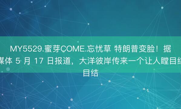 MY5529.蜜芽COME.忘忧草 特朗普变脸！据媒体 5 月 17 日报道，大洋彼岸传来一个让人瞠目结