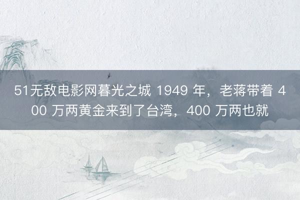 51无敌电影网暮光之城 1949 年，老蒋带着 400 万两黄金来到了台湾，400 万两也就