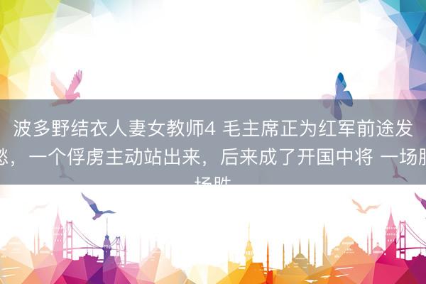 波多野结衣人妻女教师4 毛主席正为红军前途发愁，一个俘虏主动站出来，后来成了开国中将 一场胜