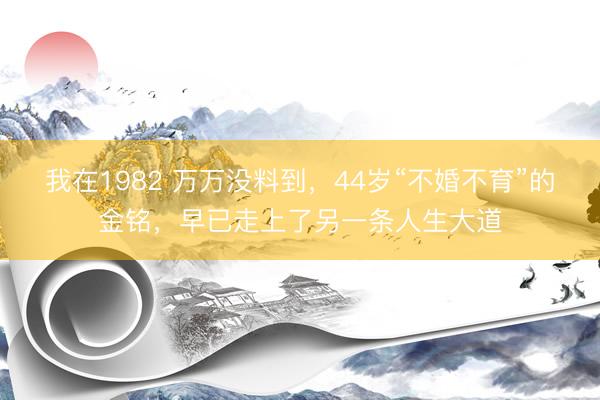 我在1982 万万没料到，44岁“不婚不育”的金铭，早已走上了另一条人生大道