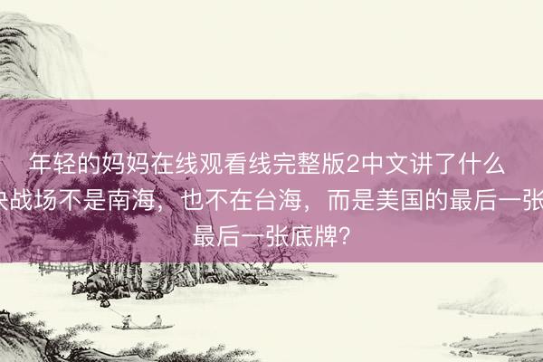 年轻的妈妈在线观看线完整版2中文讲了什么 中美决战场不是南海，也不在台海，而是美国的最后一张底牌？
