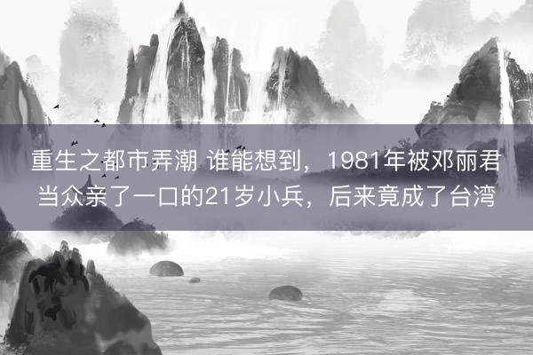 重生之都市弄潮 谁能想到，1981年被邓丽君当众亲了一口的21岁小兵，后来竟成了台湾