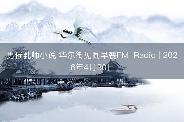 男催乳师小说 华尔街见闻早餐FM-Radio | 2026年4月30日