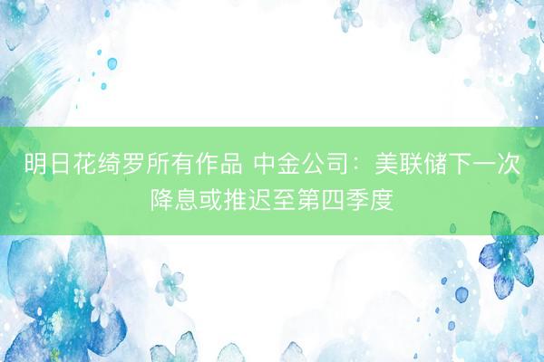 明日花绮罗所有作品 中金公司：美联储下一次降息或推迟至第四季度