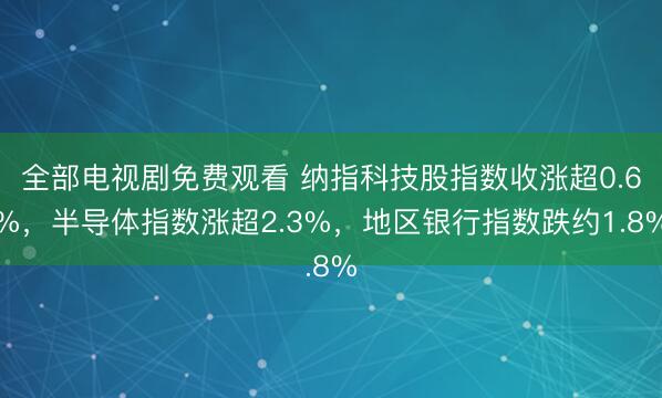 全部电视剧免费观看 纳指科技股指数收涨超0.6%，半导体指数涨超2.3%，地区银行指数跌约1.8%