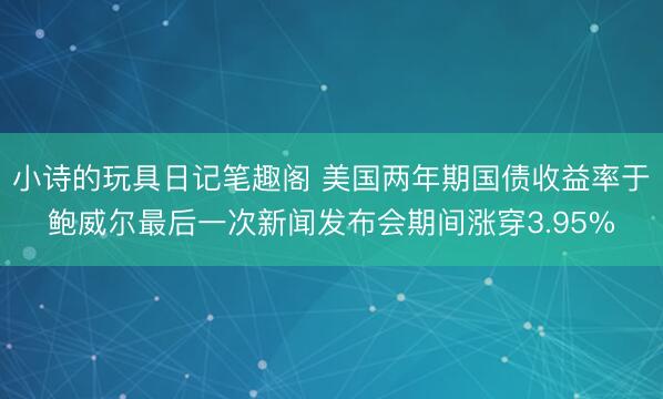 小诗的玩具日记笔趣阁 美国两年期国债收益率于鲍威尔最后一次新闻发布会期间涨穿3.95%