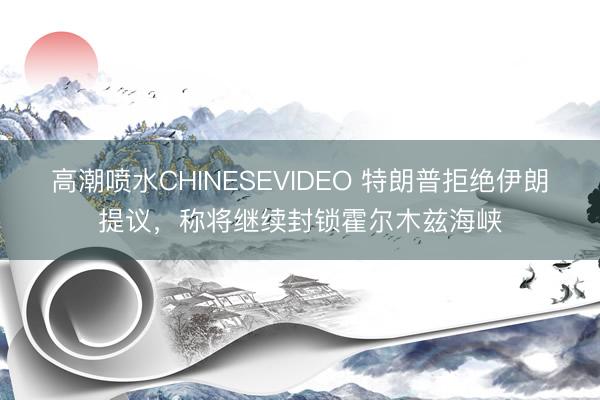 高潮喷水CHINESEVIDEO 特朗普拒绝伊朗提议，称将继续封锁霍尔木兹海峡
