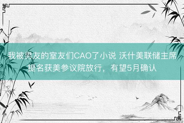 我被男友的室友们CAO了小说 沃什美联储主席提名获美参议院放行，有望5月确认