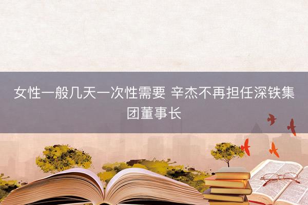 女性一般几天一次性需要 辛杰不再担任深铁集团董事长