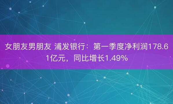 女朋友男朋友 浦发银行：第一季度净利润178.61亿元，同比增长1.49%
