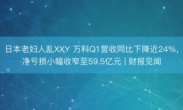 日本老妇人乱XXY 万科Q1营收同比下降近24%，净亏损小幅收窄至59.5亿元 | 财报见闻