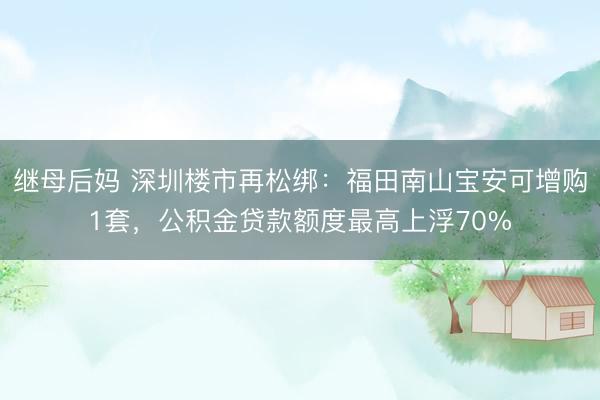 继母后妈 深圳楼市再松绑：福田南山宝安可增购1套，公积金贷款额度最高上浮70%
