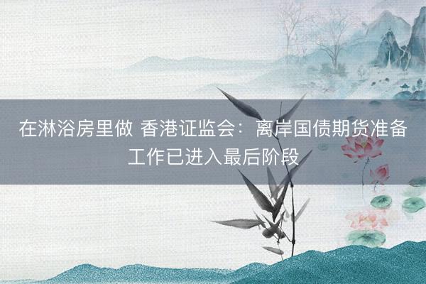 在淋浴房里做 香港证监会：离岸国债期货准备工作已进入最后阶段