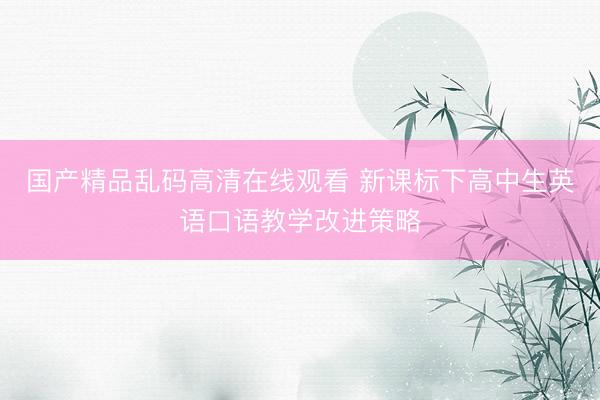 国产精品乱码高清在线观看 新课标下高中生英语口语教学改进策略