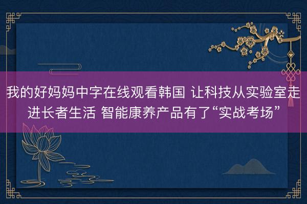 我的好妈妈中字在线观看韩国 让科技从实验室走进长者生活 智能康养产品有了“实战考场”