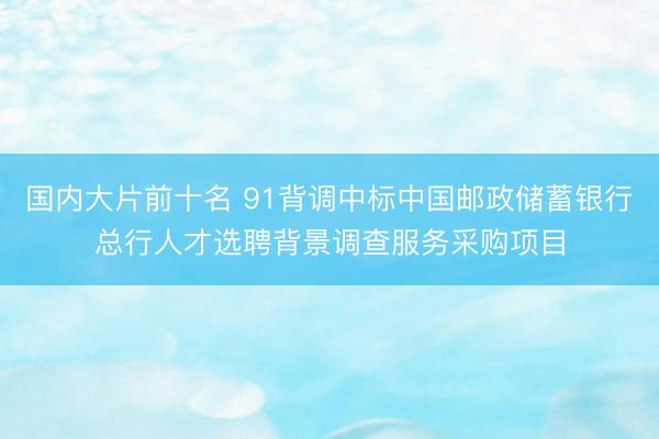 国内大片前十名 91背调中标中国邮政储蓄银行总行人才选聘背景调查服务采购项目