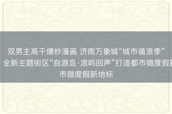 双男主高干爆炒漫画 济南万象城“城市循浪季”启幕，全新主题街区“自游岛·浪屿回声”打造都市微度假新地标