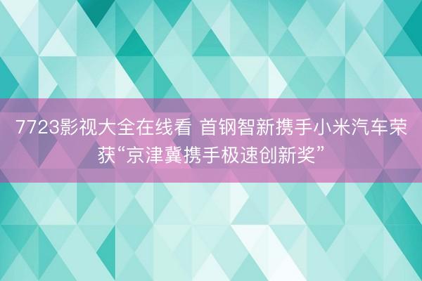 7723影视大全在线看 首钢智新携手小米汽车荣获“京津冀携手极速创新奖”