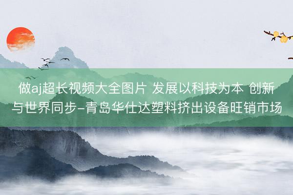 做aj超长视频大全图片 发展以科技为本 创新与世界同步-青岛华仕达塑料挤出设备旺销市场