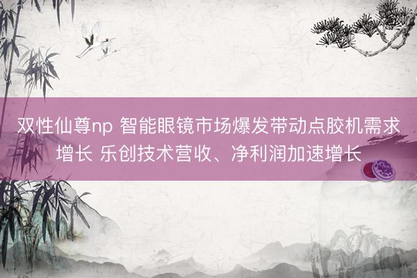 双性仙尊np 智能眼镜市场爆发带动点胶机需求增长 乐创技术营收、净利润加速增长
