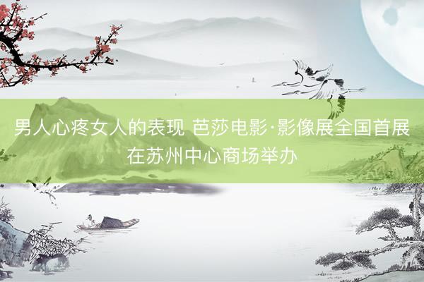 男人心疼女人的表现 芭莎电影·影像展全国首展在苏州中心商场举办