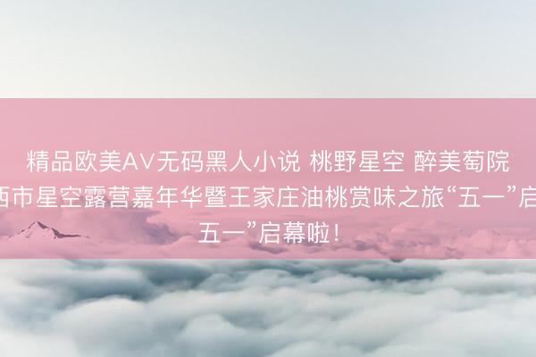 精品欧美А∨无码黑人小说 桃野星空 醉美萄院—莱西市星空露营嘉年华暨王家庄油桃赏味之旅“五一”启幕啦！