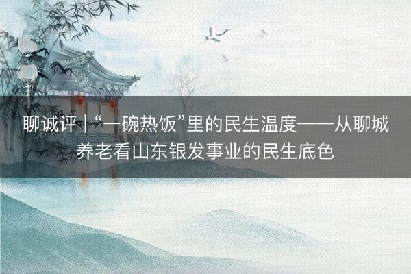 聊诚评 | “一碗热饭”里的民生温度——从聊城养老看山东银发事业的民生底色