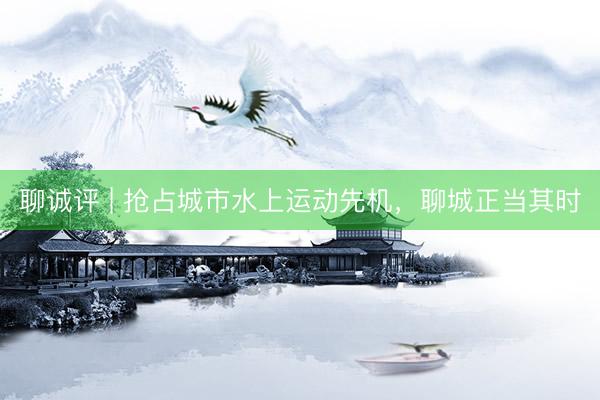 聊诚评 | 抢占城市水上运动先机，聊城正当其时