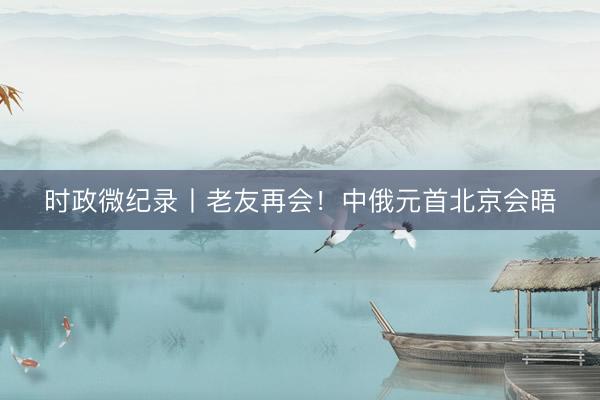 时政微纪录丨老友再会！中俄元首北京会晤