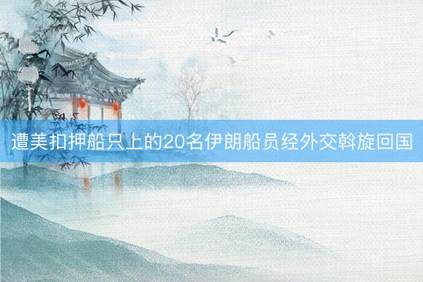 遭美扣押船只上的20名伊朗船员经外交斡旋回国