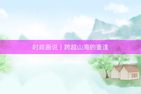 时政画说丨跨越山海的重逢