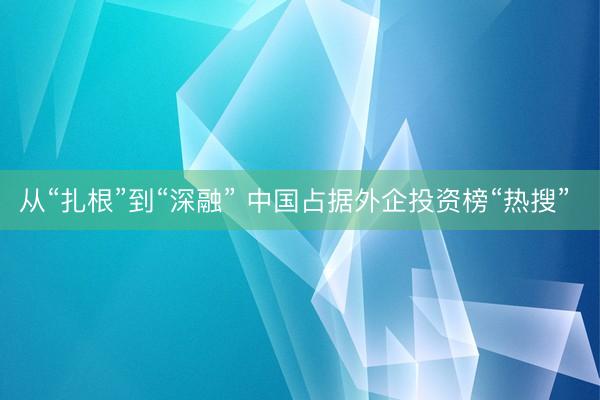 从“扎根”到“深融” 中国占据外企投资榜“热搜”