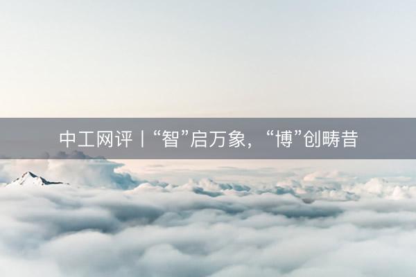 中工网评丨“智”启万象，“博”创畴昔